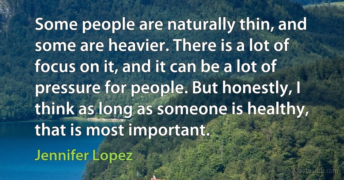 Some people are naturally thin, and some are heavier. There is a lot of focus on it, and it can be a lot of pressure for people. But honestly, I think as long as someone is healthy, that is most important. (Jennifer Lopez)