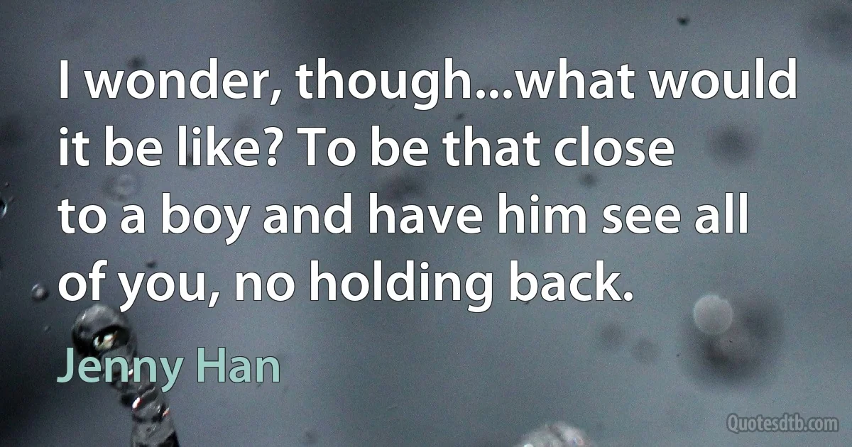 I wonder, though...what would it be like? To be that close to a boy and have him see all of you, no holding back. (Jenny Han)