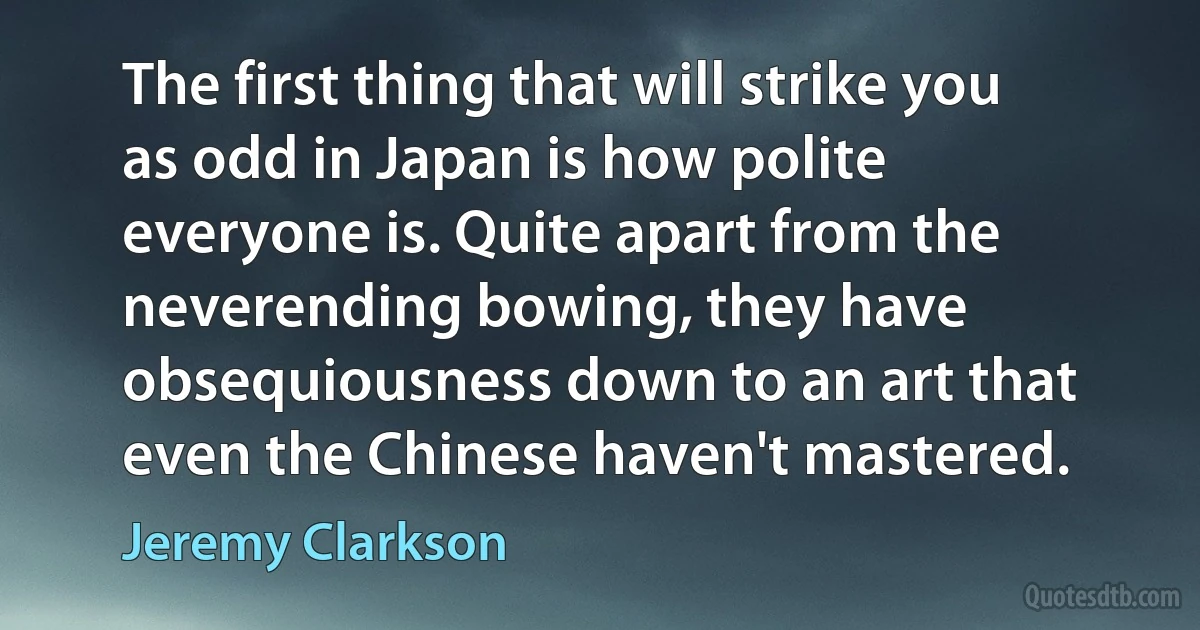 The first thing that will strike you as odd in Japan is how polite everyone is. Quite apart from the neverending bowing, they have obsequiousness down to an art that even the Chinese haven't mastered. (Jeremy Clarkson)