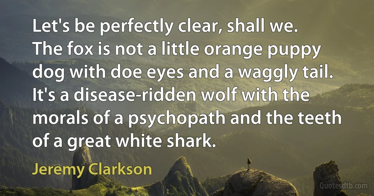 Let's be perfectly clear, shall we. The fox is not a little orange puppy dog with doe eyes and a waggly tail. It's a disease-ridden wolf with the morals of a psychopath and the teeth of a great white shark. (Jeremy Clarkson)