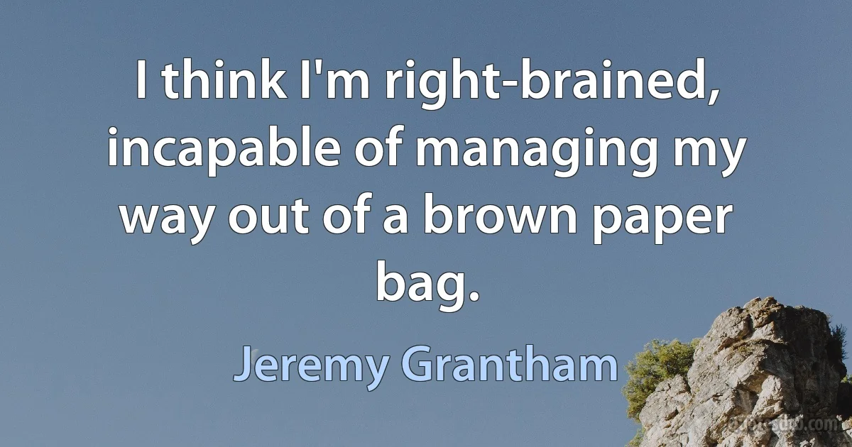 I think I'm right-brained, incapable of managing my way out of a brown paper bag. (Jeremy Grantham)