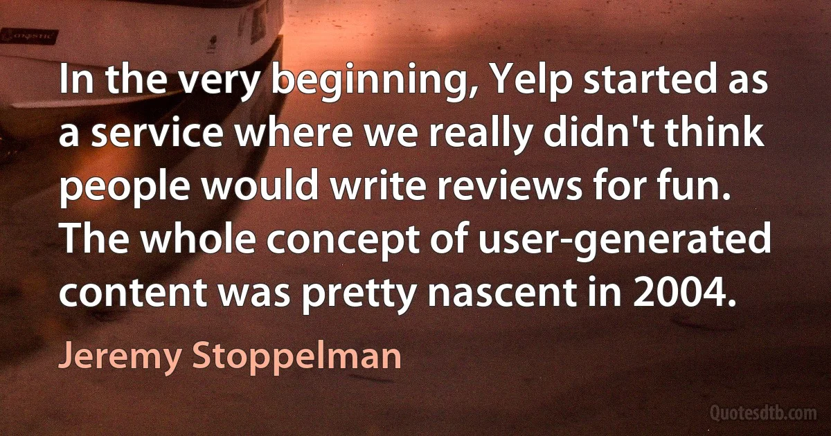 In the very beginning, Yelp started as a service where we really didn't think people would write reviews for fun. The whole concept of user-generated content was pretty nascent in 2004. (Jeremy Stoppelman)