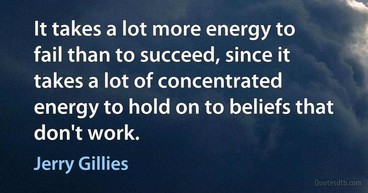 It takes a lot more energy to fail than to succeed, since it takes a lot of concentrated energy to hold on to beliefs that don't work. (Jerry Gillies)