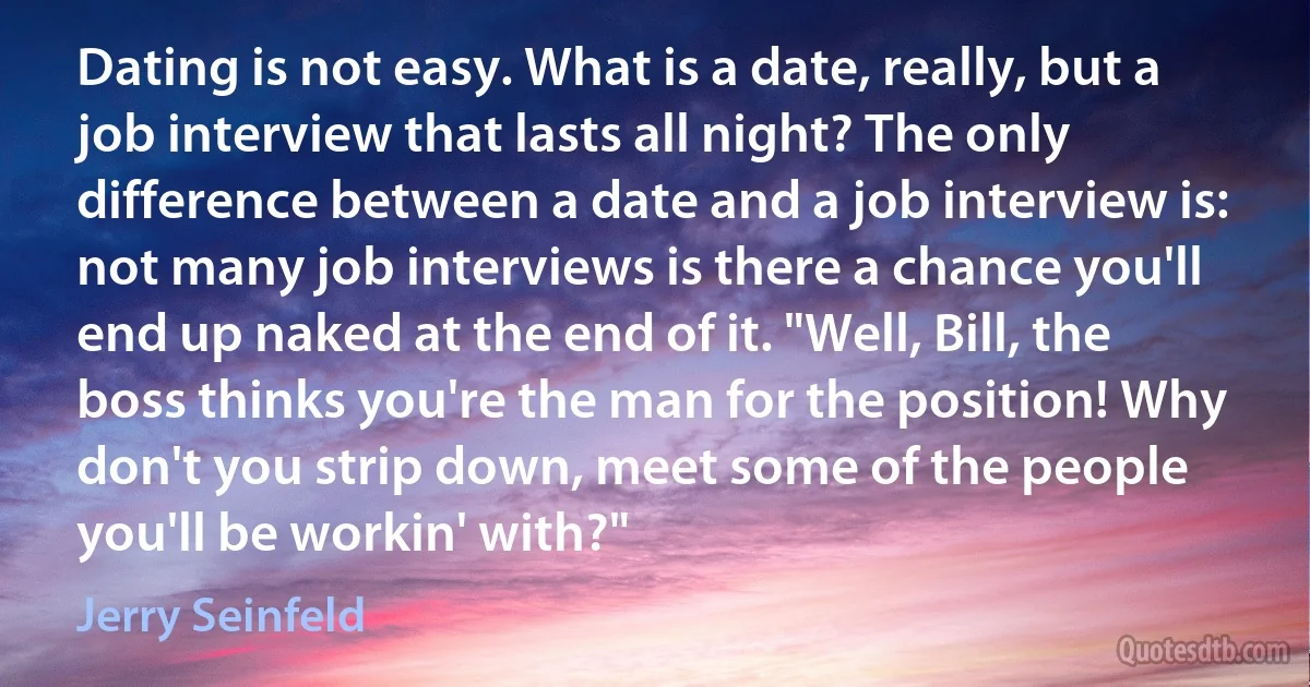 Dating is not easy. What is a date, really, but a job interview that lasts all night? The only difference between a date and a job interview is: not many job interviews is there a chance you'll end up naked at the end of it. "Well, Bill, the boss thinks you're the man for the position! Why don't you strip down, meet some of the people you'll be workin' with?" (Jerry Seinfeld)