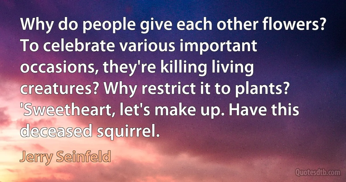 Why do people give each other flowers? To celebrate various important occasions, they're killing living creatures? Why restrict it to plants? 'Sweetheart, let's make up. Have this deceased squirrel. (Jerry Seinfeld)