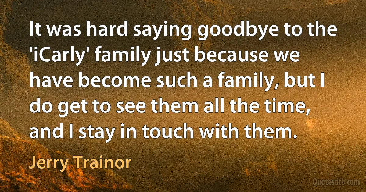 It was hard saying goodbye to the 'iCarly' family just because we have become such a family, but I do get to see them all the time, and I stay in touch with them. (Jerry Trainor)