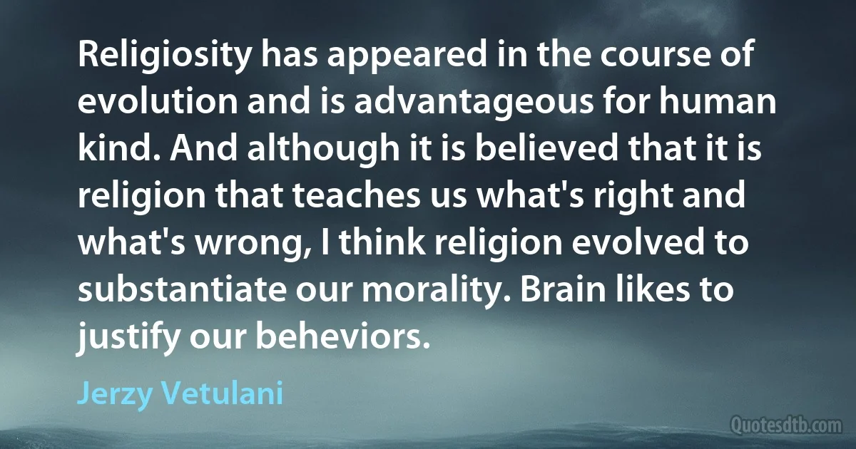 Religiosity has appeared in the course of evolution and is advantageous for human kind. And although it is believed that it is religion that teaches us what's right and what's wrong, I think religion evolved to substantiate our morality. Brain likes to justify our beheviors. (Jerzy Vetulani)