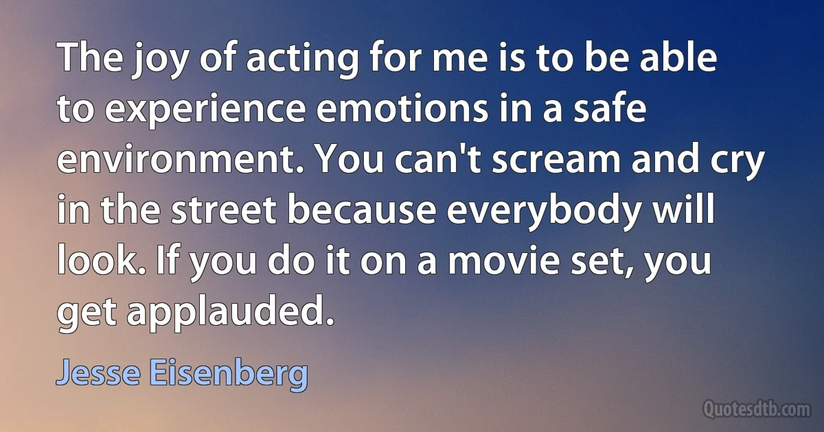 The joy of acting for me is to be able to experience emotions in a safe environment. You can't scream and cry in the street because everybody will look. If you do it on a movie set, you get applauded. (Jesse Eisenberg)