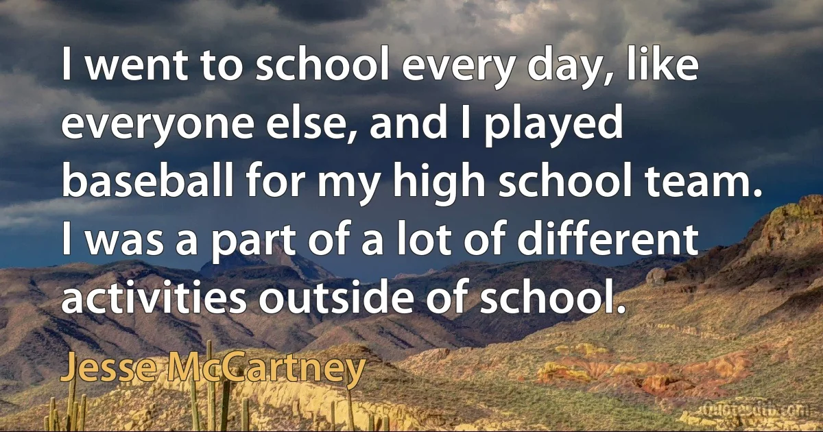 I went to school every day, like everyone else, and I played baseball for my high school team. I was a part of a lot of different activities outside of school. (Jesse McCartney)