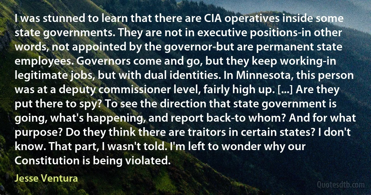 I was stunned to learn that there are CIA operatives inside some state governments. They are not in executive positions-in other words, not appointed by the governor-but are permanent state employees. Governors come and go, but they keep working-in legitimate jobs, but with dual identities. In Minnesota, this person was at a deputy commissioner level, fairly high up. [...] Are they put there to spy? To see the direction that state government is going, what's happening, and report back-to whom? And for what purpose? Do they think there are traitors in certain states? I don't know. That part, I wasn't told. I'm left to wonder why our Constitution is being violated. (Jesse Ventura)