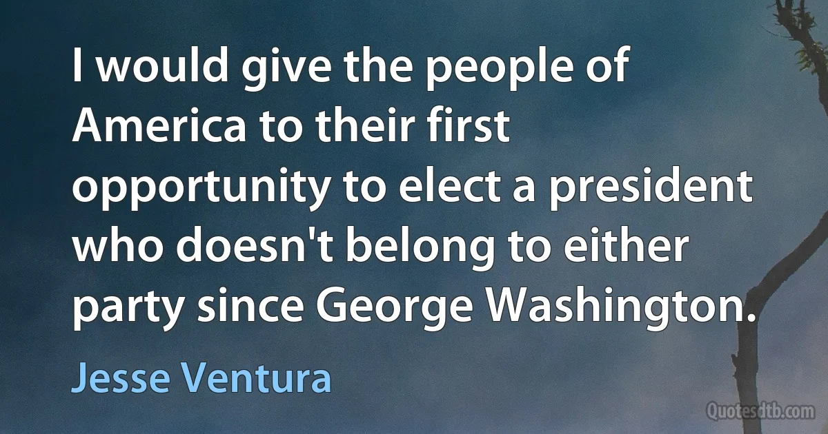 I would give the people of America to their first opportunity to elect a president who doesn't belong to either party since George Washington. (Jesse Ventura)