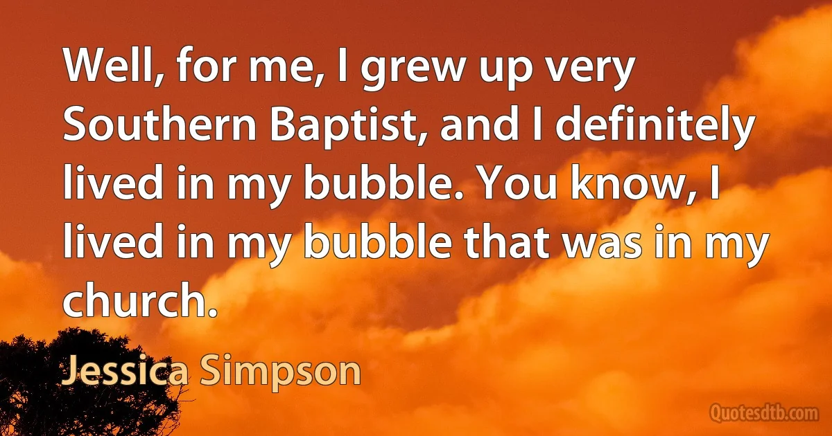 Well, for me, I grew up very Southern Baptist, and I definitely lived in my bubble. You know, I lived in my bubble that was in my church. (Jessica Simpson)