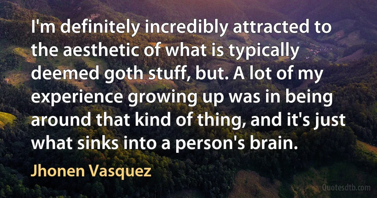 I'm definitely incredibly attracted to the aesthetic of what is typically deemed goth stuff, but. A lot of my experience growing up was in being around that kind of thing, and it's just what sinks into a person's brain. (Jhonen Vasquez)