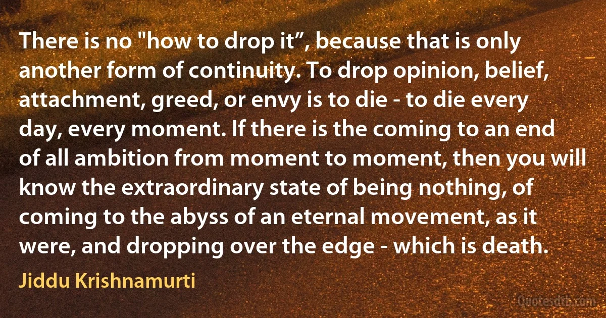 There is no "how to drop it”, because that is only another form of continuity. To drop opinion, belief, attachment, greed, or envy is to die - to die every day, every moment. If there is the coming to an end of all ambition from moment to moment, then you will know the extraordinary state of being nothing, of coming to the abyss of an eternal movement, as it were, and dropping over the edge - which is death. (Jiddu Krishnamurti)