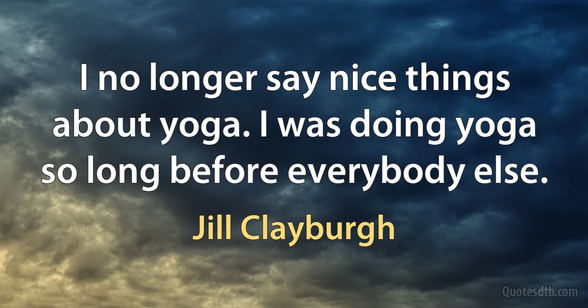 I no longer say nice things about yoga. I was doing yoga so long before everybody else. (Jill Clayburgh)