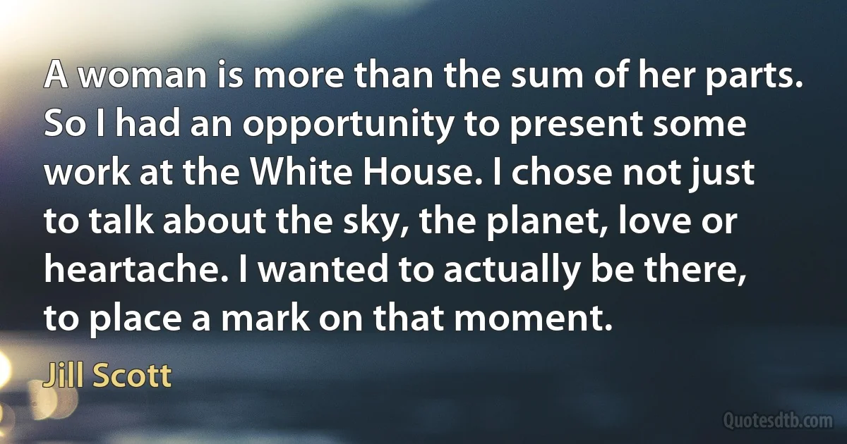 A woman is more than the sum of her parts. So I had an opportunity to present some work at the White House. I chose not just to talk about the sky, the planet, love or heartache. I wanted to actually be there, to place a mark on that moment. (Jill Scott)