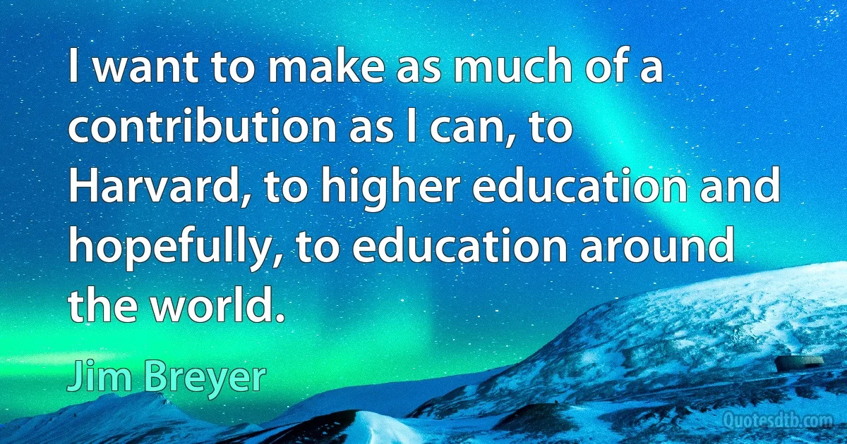 I want to make as much of a contribution as I can, to Harvard, to higher education and hopefully, to education around the world. (Jim Breyer)