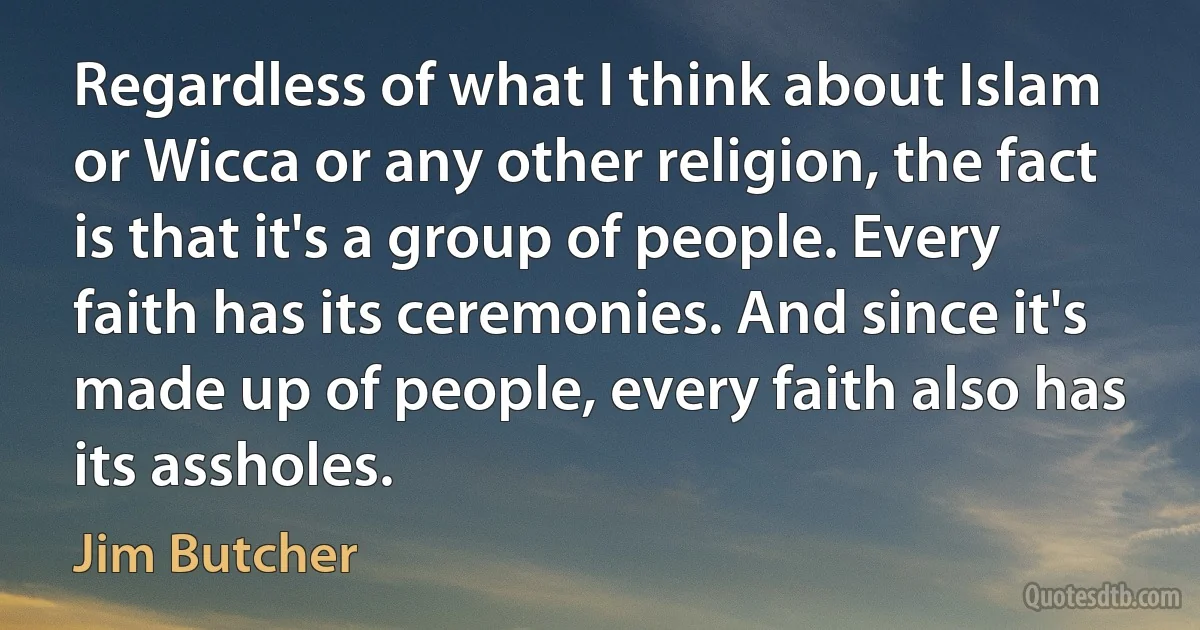 Regardless of what I think about Islam or Wicca or any other religion, the fact is that it's a group of people. Every faith has its ceremonies. And since it's made up of people, every faith also has its assholes. (Jim Butcher)