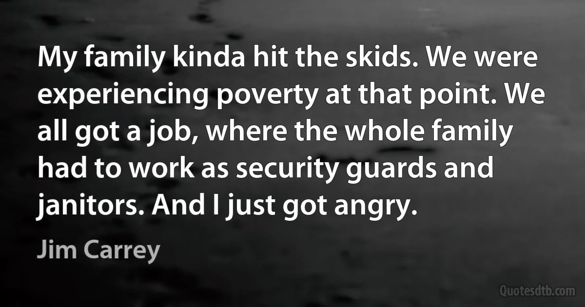 My family kinda hit the skids. We were experiencing poverty at that point. We all got a job, where the whole family had to work as security guards and janitors. And I just got angry. (Jim Carrey)