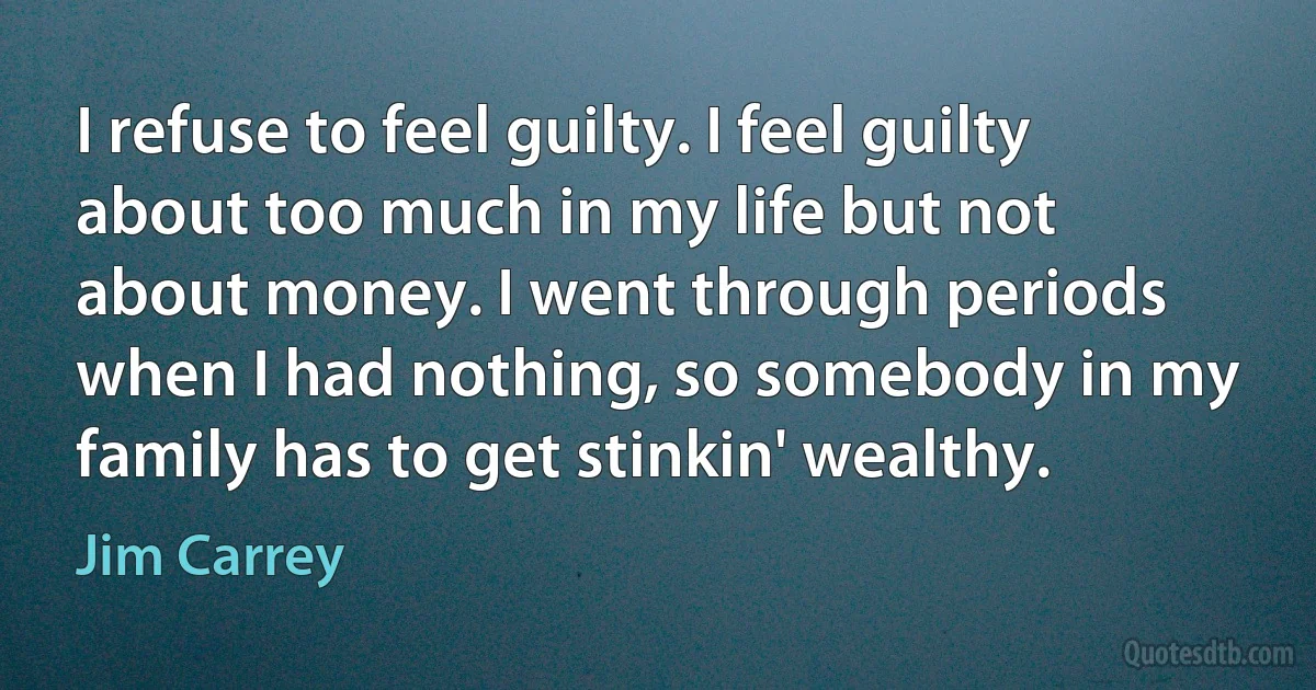 I refuse to feel guilty. I feel guilty about too much in my life but not about money. I went through periods when I had nothing, so somebody in my family has to get stinkin' wealthy. (Jim Carrey)