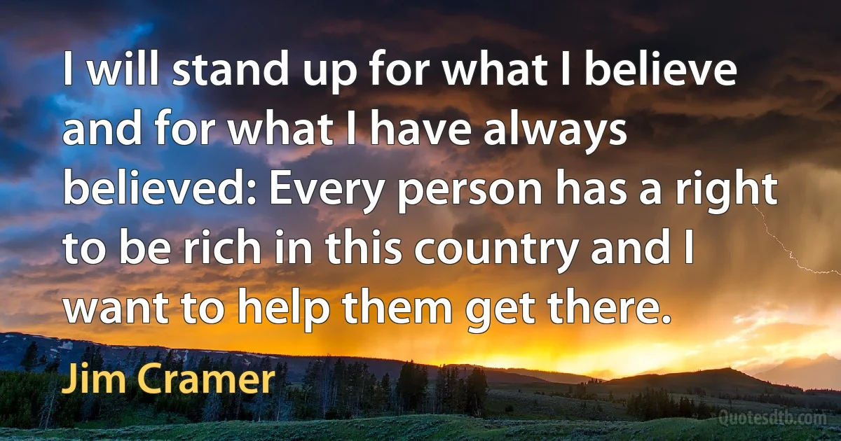 I will stand up for what I believe and for what I have always believed: Every person has a right to be rich in this country and I want to help them get there. (Jim Cramer)