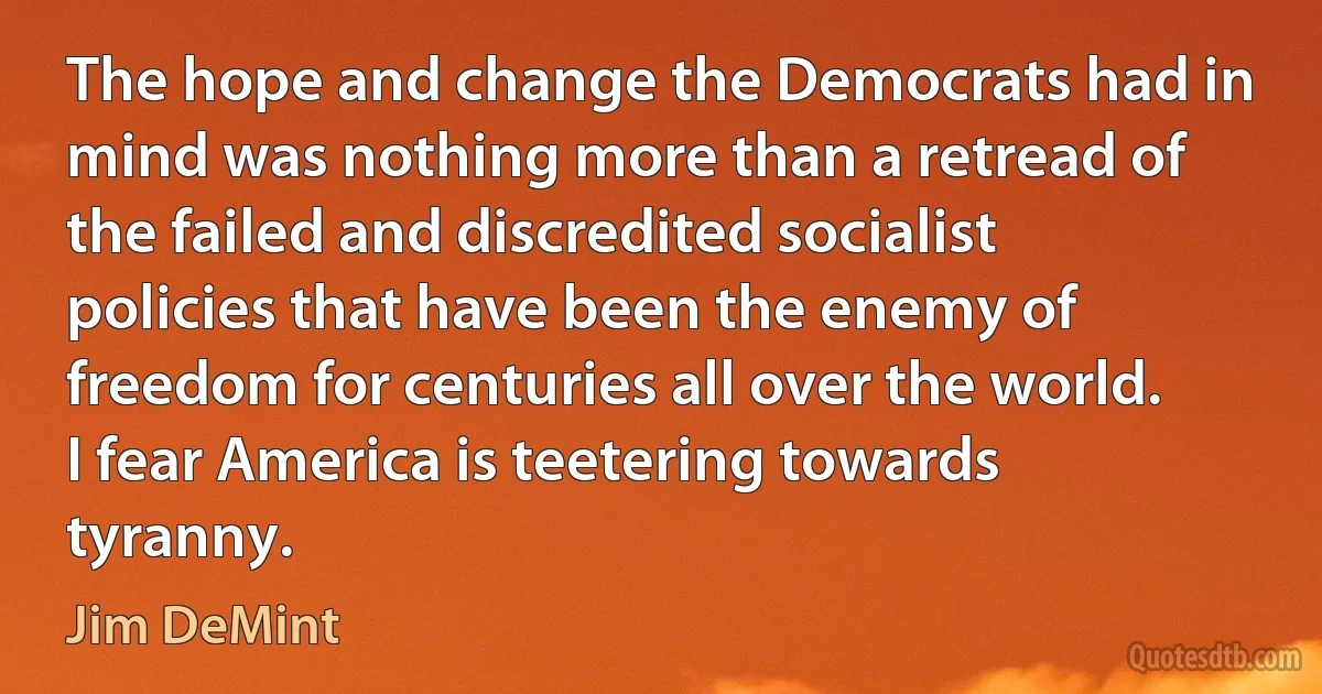 The hope and change the Democrats had in mind was nothing more than a retread of the failed and discredited socialist policies that have been the enemy of freedom for centuries all over the world. I fear America is teetering towards tyranny. (Jim DeMint)