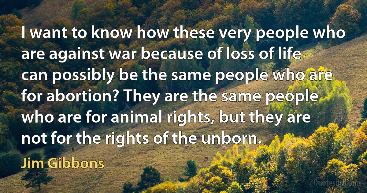 I want to know how these very people who are against war because of loss of life can possibly be the same people who are for abortion? They are the same people who are for animal rights, but they are not for the rights of the unborn. (Jim Gibbons)