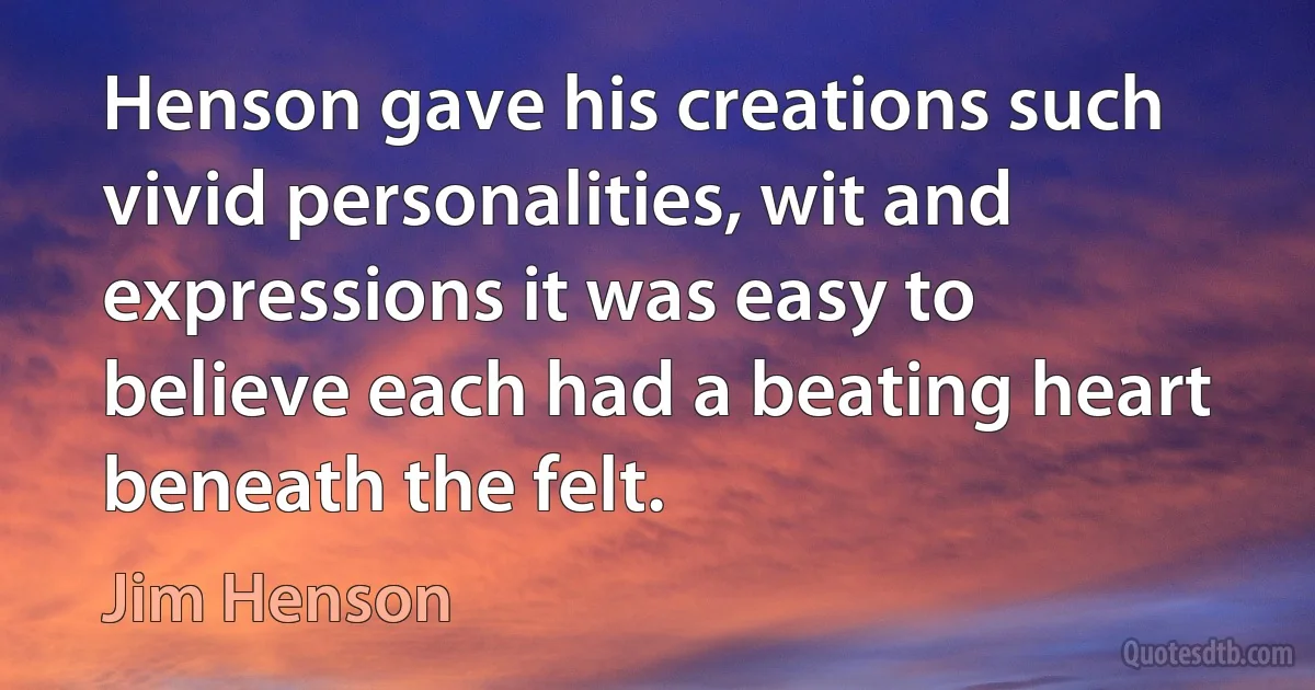 Henson gave his creations such vivid personalities, wit and expressions it was easy to believe each had a beating heart beneath the felt. (Jim Henson)