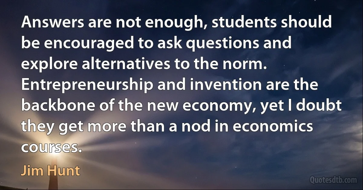 Answers are not enough, students should be encouraged to ask questions and explore alternatives to the norm. Entrepreneurship and invention are the backbone of the new economy, yet I doubt they get more than a nod in economics courses. (Jim Hunt)