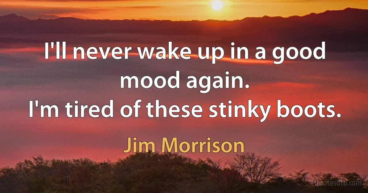 I'll never wake up in a good mood again.
I'm tired of these stinky boots. (Jim Morrison)