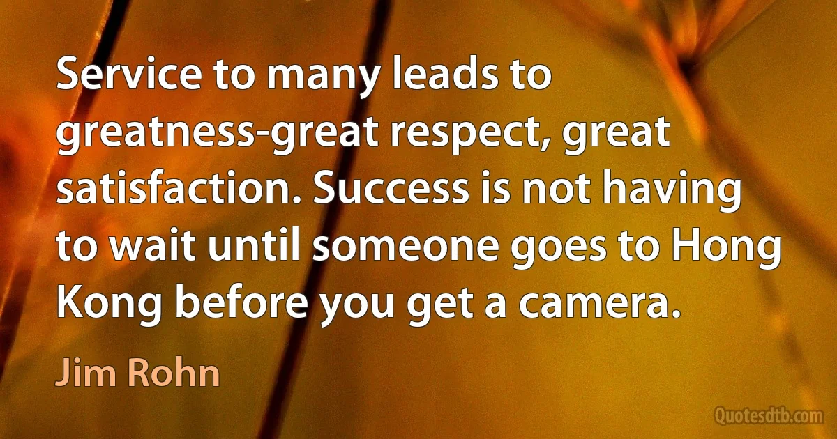 Service to many leads to greatness-great respect, great satisfaction. Success is not having to wait until someone goes to Hong Kong before you get a camera. (Jim Rohn)