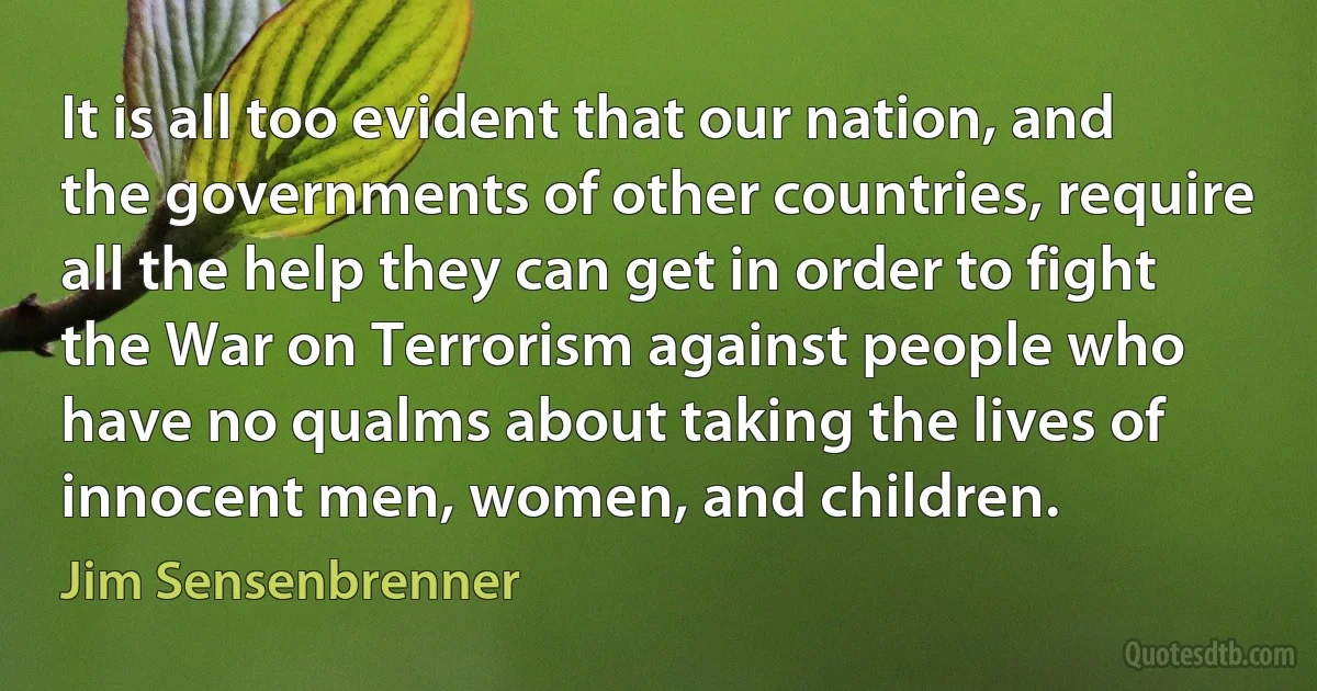 It is all too evident that our nation, and the governments of other countries, require all the help they can get in order to fight the War on Terrorism against people who have no qualms about taking the lives of innocent men, women, and children. (Jim Sensenbrenner)