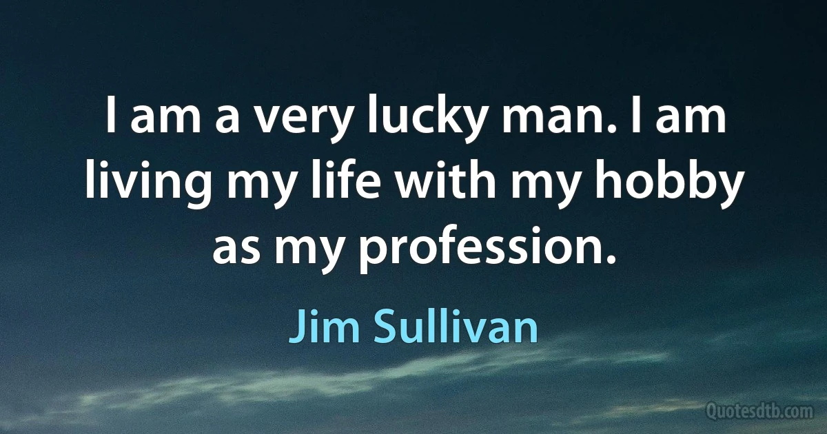 I am a very lucky man. I am living my life with my hobby as my profession. (Jim Sullivan)