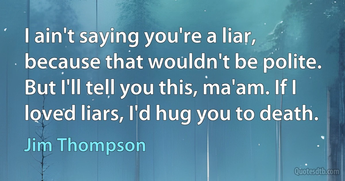 I ain't saying you're a liar, because that wouldn't be polite. But I'll tell you this, ma'am. If I loved liars, I'd hug you to death. (Jim Thompson)