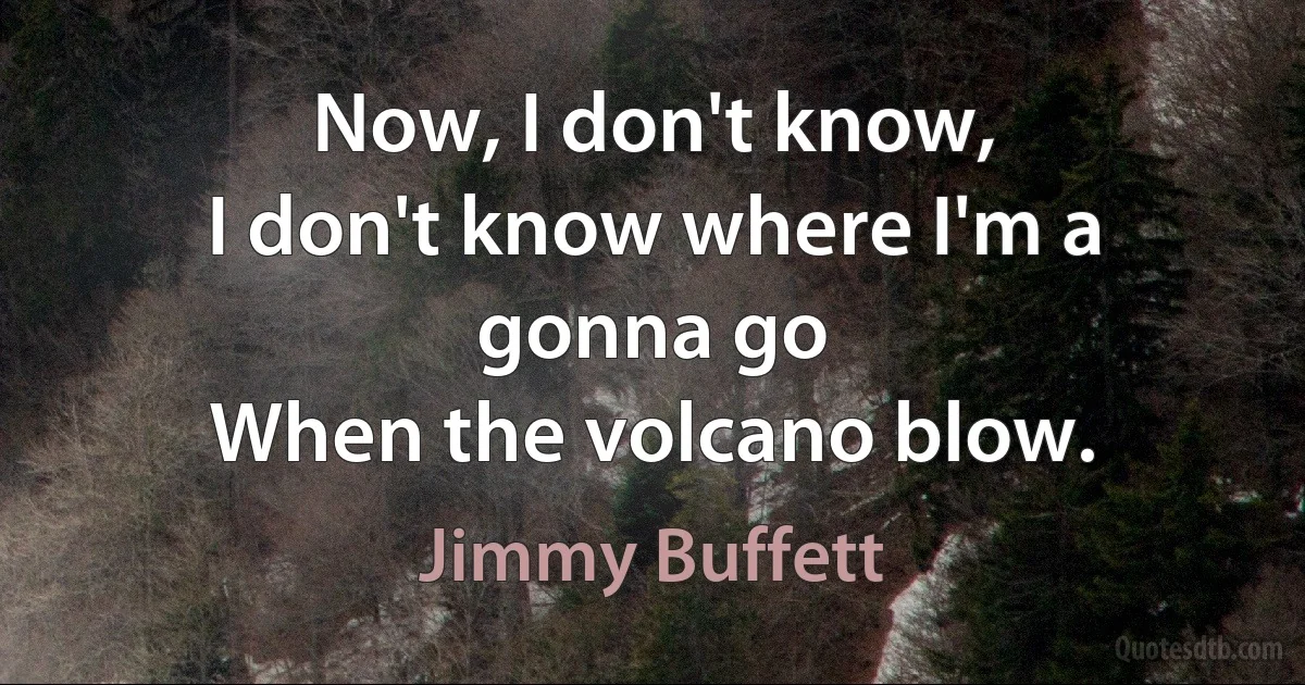 Now, I don't know,
I don't know where I'm a gonna go
When the volcano blow. (Jimmy Buffett)