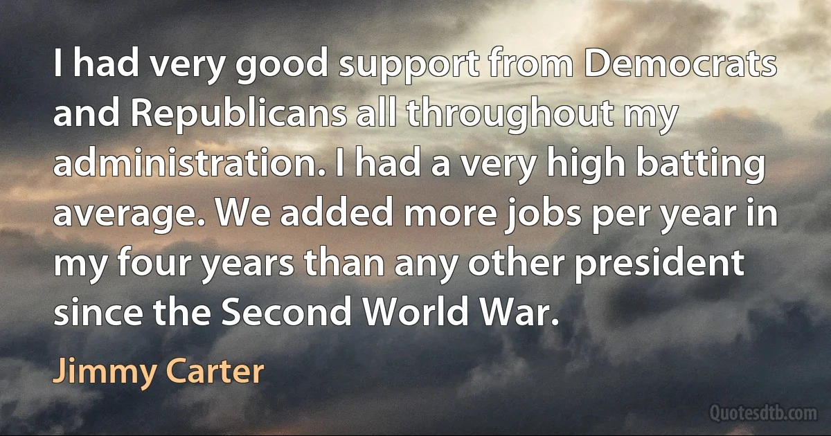 I had very good support from Democrats and Republicans all throughout my administration. I had a very high batting average. We added more jobs per year in my four years than any other president since the Second World War. (Jimmy Carter)