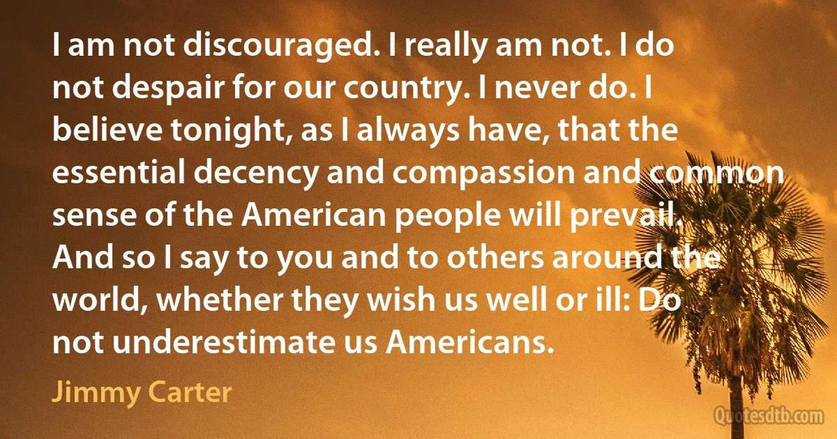 I am not discouraged. I really am not. I do not despair for our country. I never do. I believe tonight, as I always have, that the essential decency and compassion and common sense of the American people will prevail.
And so I say to you and to others around the world, whether they wish us well or ill: Do not underestimate us Americans. (Jimmy Carter)