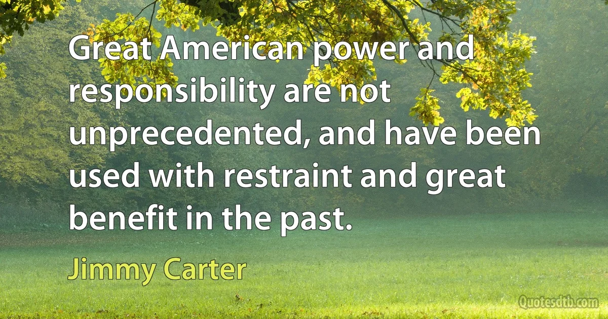 Great American power and responsibility are not unprecedented, and have been used with restraint and great benefit in the past. (Jimmy Carter)