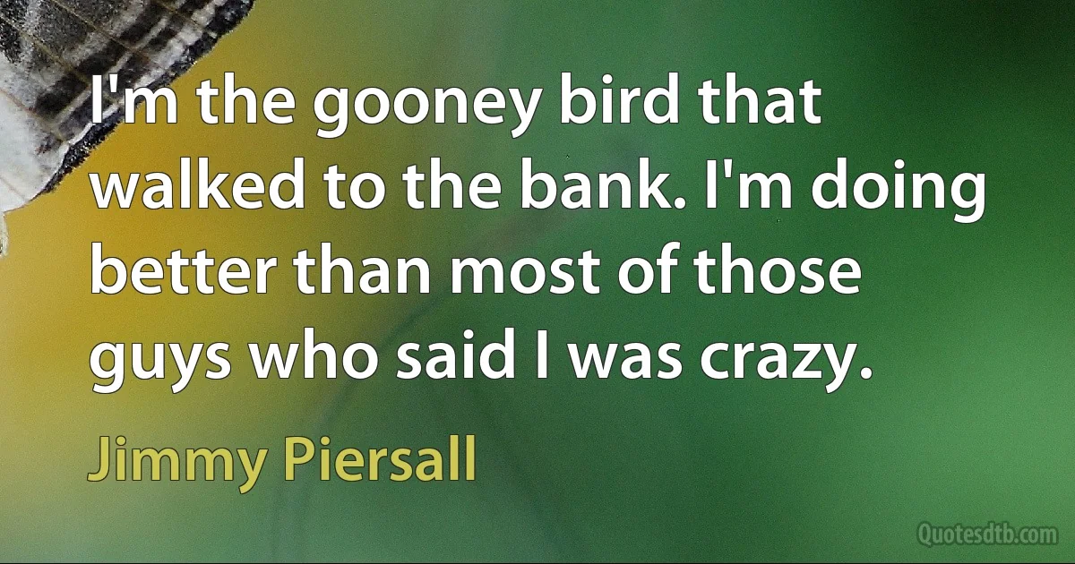 I'm the gooney bird that walked to the bank. I'm doing better than most of those guys who said I was crazy. (Jimmy Piersall)