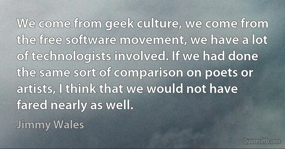 We come from geek culture, we come from the free software movement, we have a lot of technologists involved. If we had done the same sort of comparison on poets or artists, I think that we would not have fared nearly as well. (Jimmy Wales)