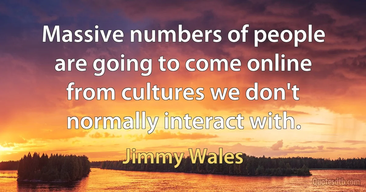 Massive numbers of people are going to come online from cultures we don't normally interact with. (Jimmy Wales)