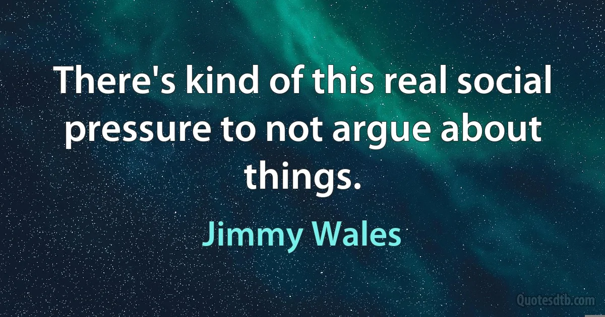 There's kind of this real social pressure to not argue about things. (Jimmy Wales)