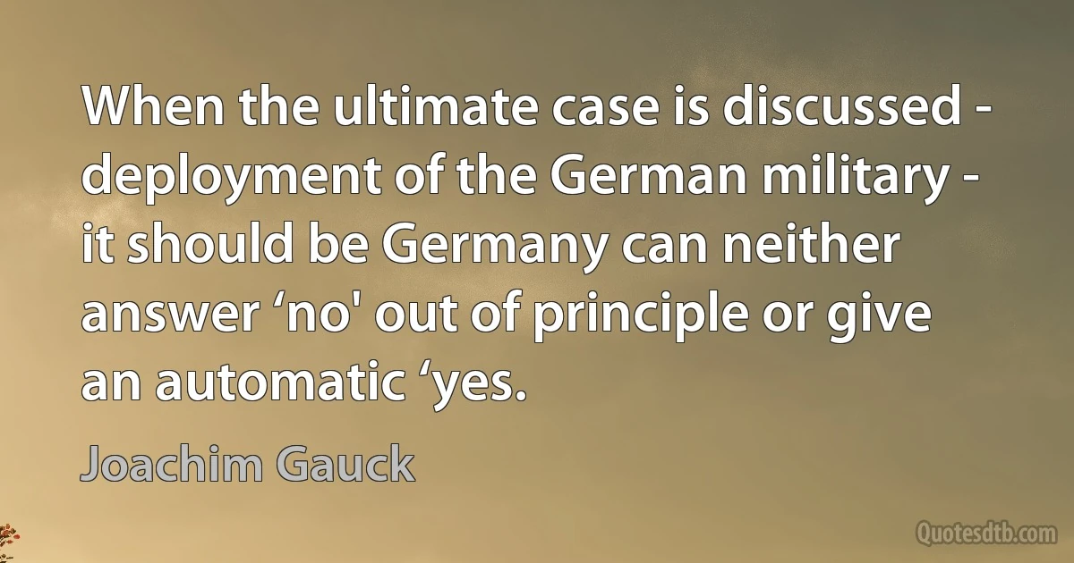 When the ultimate case is discussed - deployment of the German military - it should be Germany can neither answer ‘no' out of principle or give an automatic ‘yes. (Joachim Gauck)