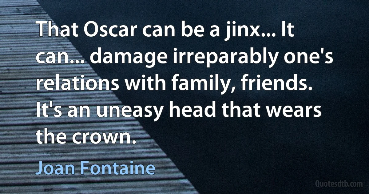 That Oscar can be a jinx... It can... damage irreparably one's relations with family, friends. It's an uneasy head that wears the crown. (Joan Fontaine)