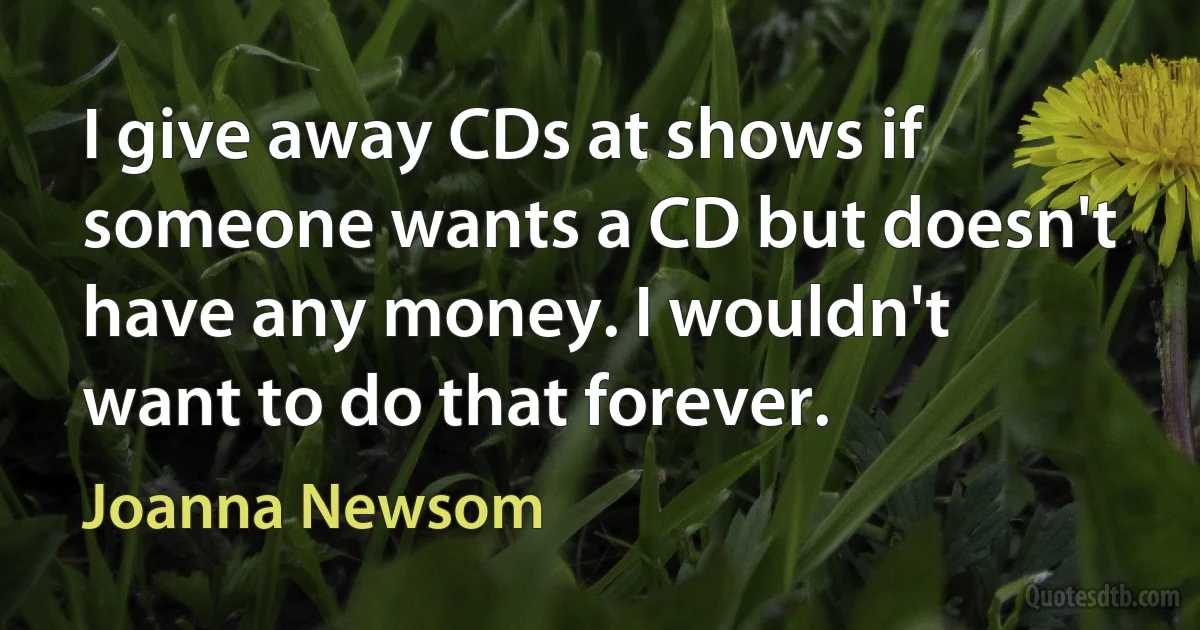 I give away CDs at shows if someone wants a CD but doesn't have any money. I wouldn't want to do that forever. (Joanna Newsom)