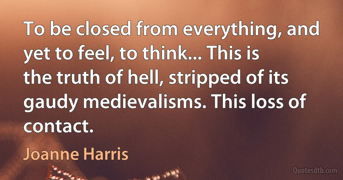 To be closed from everything, and yet to feel, to think... This is the truth of hell, stripped of its gaudy medievalisms. This loss of contact. (Joanne Harris)