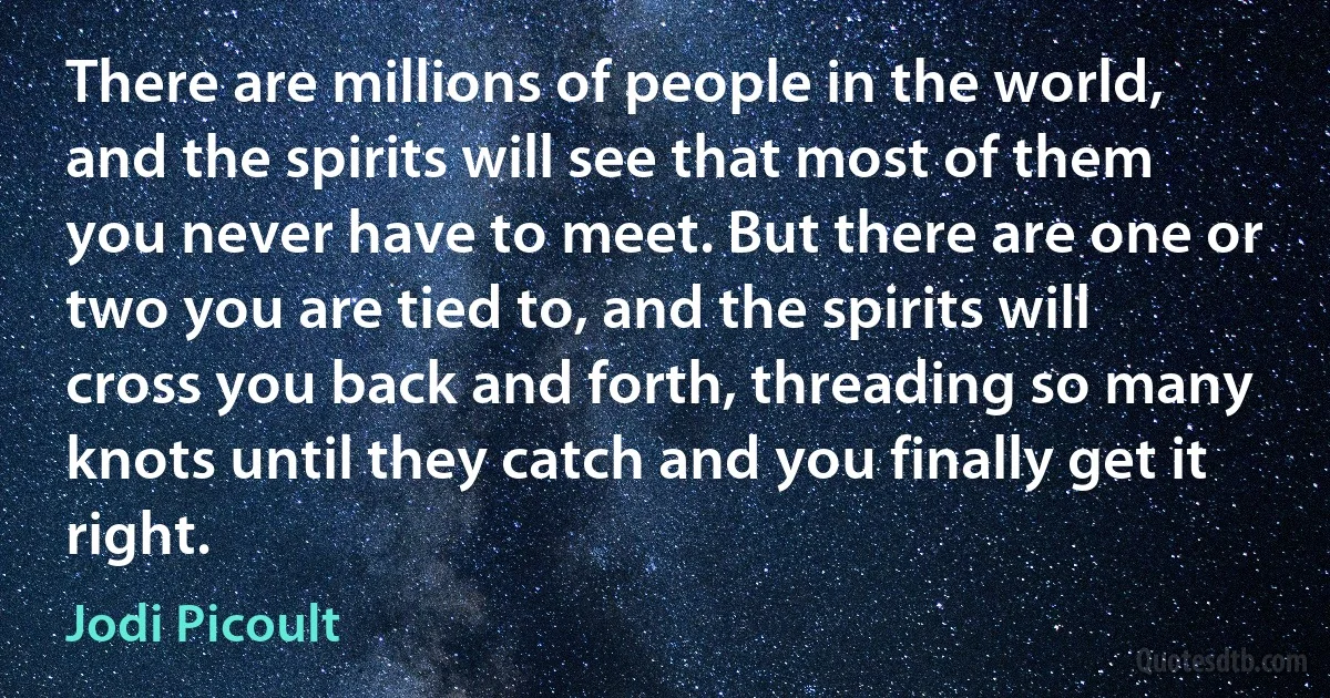 There are millions of people in the world, and the spirits will see that most of them you never have to meet. But there are one or two you are tied to, and the spirits will cross you back and forth, threading so many knots until they catch and you finally get it right. (Jodi Picoult)