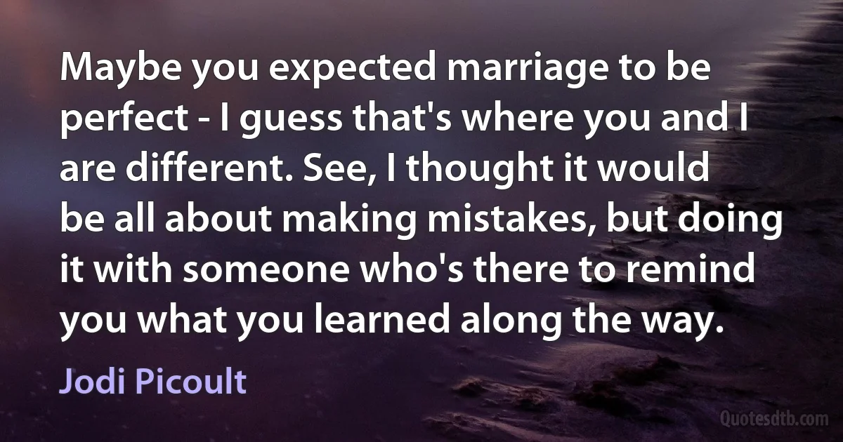 Maybe you expected marriage to be perfect - I guess that's where you and I are different. See, I thought it would be all about making mistakes, but doing it with someone who's there to remind you what you learned along the way. (Jodi Picoult)