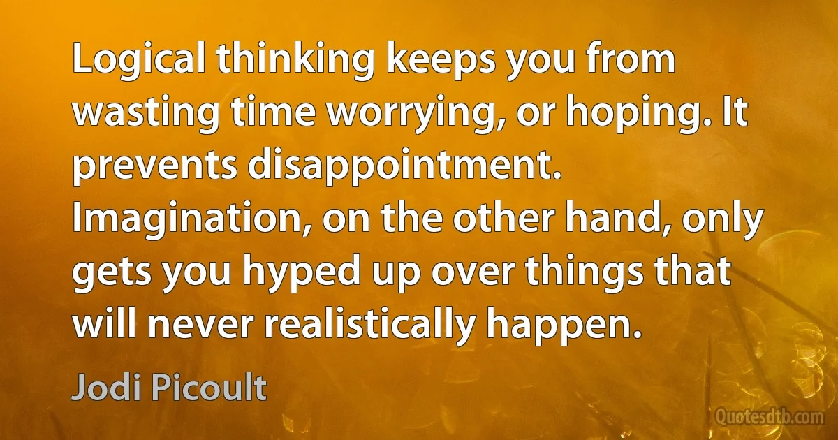 Logical thinking keeps you from wasting time worrying, or hoping. It prevents disappointment. Imagination, on the other hand, only gets you hyped up over things that will never realistically happen. (Jodi Picoult)