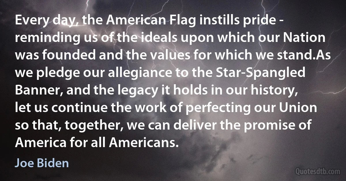 Every day, the American Flag instills pride - reminding us of the ideals upon which our Nation was founded and the values for which we stand.As we pledge our allegiance to the Star-Spangled Banner, and the legacy it holds in our history, let us continue the work of perfecting our Union so that, together, we can deliver the promise of America for all Americans. (Joe Biden)